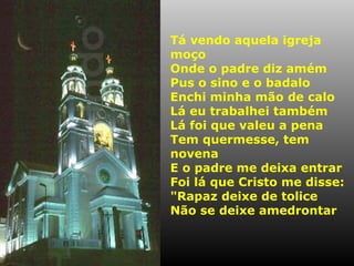 Tá vendo aquela igreja
moço
Onde o padre diz amém
Pus o sino e o badalo
Enchi minha mão de calo
Lá eu trabalhei também
Lá foi que valeu a pena
Tem quermesse, tem
novena
E o padre me deixa entrar
Foi lá que Cristo me disse:
"Rapaz deixe de tolice
Não se deixe amedrontar

 
