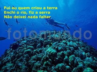Fui eu quem criou a terra
Enchi o rio, fiz a serra
Não deixei nada faltar

 