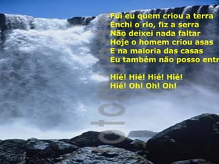 Fui eu quem criou a terra
Enchi o rio, fiz a serra
Não deixei nada faltar
Hoje o homem criou asas
E na maioria das casas
Eu também não posso entr
Hié! Hié! Hié! Hié!
Hié! Oh! Oh! Oh!

 