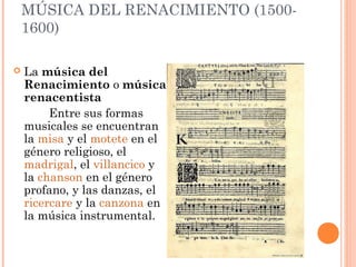 MÚSICA DEL RENACIMIENTO (1500-
1600)
 La música del
Renacimiento o música
renacentista 
Entre sus formas
musicales se encuentran
la misa y el motete en el
género religioso, el
madrigal, el villancico y
la chanson en el género
profano, y las danzas, el 
ricercare y la canzona en
la música instrumental.
 