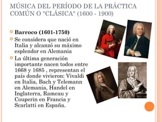 MÚSICA DEL PERÍODO DE LA PRÁCTICA
COMÚN O "CLÁSICA" (1600 - 1900)
 Barroco (1601-1750)
 Se considera que nació en
Italia y alcanzó su máximo
esplendor en Alemania
 La última generación
importante nacen todos entre
1668 y 1685 , representan el
país donde vivieron: Vivaldi
en Italia, Bach y Telemann
en Alemania, Handel en
Inglaterra, Rameau y
Couperin en Francia y
Scarlatti en España.
 