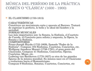 MÚSICA DEL PERÍODO DE LA PRÁCTICA
COMÚN O "CLÁSICA" (1600 - 1900)
 EL CLASICISMO (1750-1815)
CARACTERÍSTICAS
Constituye un movimiento corto y opuesto al Barroco. Tratará
de expresar lo perfecto, lo bello y lo ideal del hombre y la
sociedad.
FORMAS MUSICALES
Las más importantes son: la Sonata, la Sinfonía, el Cuarteto
de Cuerda, el Concierto para solista y orquesta, la Ópera, la
Sonata y la Sinfonía.
COMPOSITORES
Franz-Joseph Haydn (1732-1809), llamado "Padre de la
Sinfonía". Compuso 104 Sinfonías, Cuartetos, Conciertos, etc.
Wolfgang Amadeus Mozart (1756-1791), el gran genio del
Clasicismo. Compuso 41 Sinfonías, Conciertos, Óperas,
Cuartetos, Misas, etc.
Ludwing van Beethoven (1770-1827) es otra de las grandes
figuras de la música mundial. Su música nace en el Clasicismo
y evoluciona hacia el Romanticismo.
Compuso 9 Sinfonías, Sonatas, Cuartetos, Conciertos, etc
 