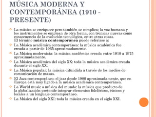 MÚSICA MODERNA Y
CONTEMPORÁNEA (1910 -
PRESENTE)
 La música se enriquece pero también se complica; la voz humana y
los instrumentos se emplean de otra forma, con técnicas nuevas como
consecuencia de la evolución tecnológica, entre otras cosas.
El término música contemporánea puede referirse a:
 La Música académica contemporánea: la música académica fue
creada a partir de 1965 aproximadamente.
 La Música modernista: la música académica creada entre 1910 a 1975
aproximadamente.
 La Música académica del siglo XX: toda la música académica creada
durante el siglo XX.
 La Música popular: la música difundida a través de los medios de
comunicación de masas.
 El Jazz contemporáneo: el jazz desde 1980 aproximadamente, que en
Europa está muy ligado a la música académica contemporánea.
 La World music o música del mundo: la música que producto de
la globalización pretende integrar elementos folclóricos, étnicos y
locales a un lenguaje contemporáneo.
 La Música del siglo XXI: toda la música creada en el siglo XXI.
 