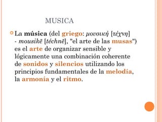 MUSICA
 La música (del griego: μουσική [τέχνη]
- mousikē [téchnē], "el arte de las musas")
es el arte de organizar sensible y
lógicamente una combinación coherente
de sonidos y silencios utilizando los
principios fundamentales de la melodía,
la armonía y el ritmo.
 