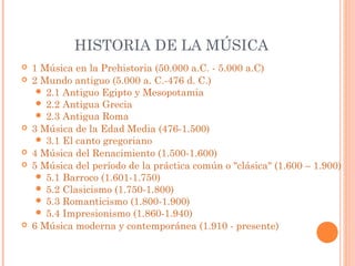 HISTORIA DE LA MÚSICA
 1 Música en la Prehistoria (50.000 a.C. - 5.000 a.C)
 2 Mundo antiguo (5.000 a. C.-476 d. C.)
 2.1 Antiguo Egipto y Mesopotamia
 2.2 Antigua Grecia
 2.3 Antigua Roma
 3 Música de la Edad Media (476-1.500)
 3.1 El canto gregoriano
 4 Música del Renacimiento (1.500-1.600)
 5 Música del período de la práctica común o "clásica" (1.600 – 1.900)
 5.1 Barroco (1.601-1.750)
 5.2 Clasicismo (1.750-1.800)
 5.3 Romanticismo (1.800-1.900)
 5.4 Impresionismo (1.860-1.940)
 6 Música moderna y contemporánea (1.910 - presente)
 