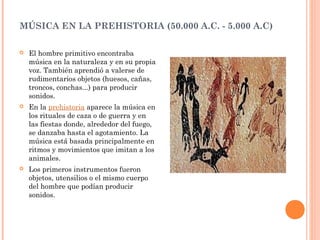 MÚSICA EN LA PREHISTORIA (50.000 A.C. - 5.000 A.C)
 El hombre primitivo encontraba
música en la naturaleza y en su propia
voz. También aprendió a valerse de
rudimentarios objetos (huesos, cañas,
troncos, conchas...) para producir
sonidos.
 En la prehistoria aparece la música en
los rituales de caza o de guerra y en
las fiestas donde, alrededor del fuego,
se danzaba hasta el agotamiento. La
música está basada principalmente en
ritmos y movimientos que imitan a los
animales.
 Los primeros instrumentos fueron
objetos, utensilios o el mismo cuerpo
del hombre que podían producir
sonidos.
 
