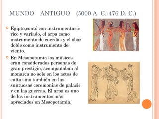 MUNDO ANTIGUO (5000 A. C.-476 D. C.)
 Egipto,contó con instrumentario
rico y variado, el arpa como
instrumento de cuerdas y el oboe
doble como instrumento de
viento.
 En Mesopotamia los músicos
eran considerados personas de
gran prestigio, acompañaban al
monarca no solo en los actos de
culto sino también en las
suntuosas ceremonias de palacio
y en las guerras. El arpa es uno
de los instrumentos más
apreciados en Mesopotamia.
 