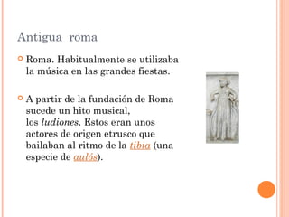 Antigua roma
 Roma. Habitualmente se utilizaba
la música en las grandes fiestas.
 A partir de la fundación de Roma
sucede un hito musical,
los ludiones. Estos eran unos
actores de origen etrusco que
bailaban al ritmo de la tibia (una
especie de aulós).
 