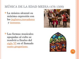 MÚSICA DE LA EDAD MEDIA (476-1500)
 La música alcanzó su
máxima expresión con
los juglares,trovadores
 y troveros.
 Las formas musicales
apegadas al culto se
resolvió a finales del 
siglo VI en el llamado 
canto gregoriano.
 