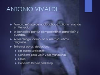 ANTONIO VIVALDI
 Famoso músico de nacionalidad Italiana , nacido
en Venecia.
 Es conocido por sus composiciones para violín y
cuerdas.
 Al ser clérigo ,compuso numerosas obras
religiosas.
 Entre sus obras, destacan:
 Las cuatro Estaciones
 Concierto para Violín y dos mandolinas
 Gloria.
 Concierto Piccolo and string
 
