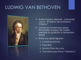 LUDWIG VAN BETHOVEN
 Ilustre músico alemán , conocido
como “El Genio de la Música
Clásica”
 Compuso numerosas obras
Inmortales a pesar de haber
perdido la audición a temprana
edad
 Entre sus obras figuran:
 La Quinta Sinfonía
 Para Elisa
 Sonata Claro de Luna
 Concierto para Piano “Pathetica”
 