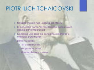 PIOTR ILICH TCHAICOVSKI
 Notable músico ruso , natural de Moscú
 Es conocido como “El mas Grande de la música
clásica contemporánea”
 Compuso una serie de conciertos oberturas y
melodías para ballet.
 Entre sus obras :
 1810 cascanueces
 El lago de los cisnes.
 Obertura Romero y Julieta.
 
