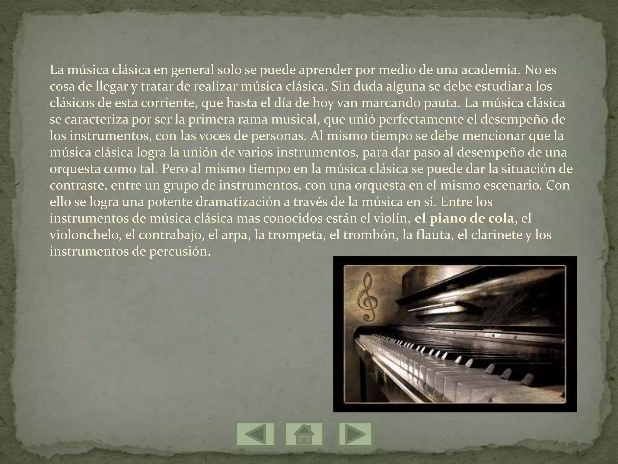La música clásica en general solo se puede aprender por medio de una academia. No es
cosa de llegar y tratar de realizar música clásica. Sin duda alguna se debe estudiar a los
clásicos de esta corriente, que hasta el día de hoy van marcando pauta. La música clásica
se caracteriza por ser la primera rama musical, que unió perfectamente el desempeño de
los instrumentos, con las voces de personas. Al mismo tiempo se debe mencionar que la
música clásica logra la unión de varios instrumentos, para dar paso al desempeño de una
orquesta como tal. Pero al mismo tiempo en la música clásica se puede dar la situación de
contraste, entre un grupo de instrumentos, con una orquesta en el mismo escenario. Con
ello se logra una potente dramatización a través de la música en sí. Entre los
instrumentos de música clásica mas conocidos están el violín, el piano de cola, el
violonchelo, el contrabajo, el arpa, la trompeta, el trombón, la flauta, el clarinete y los
instrumentos de percusión.
 