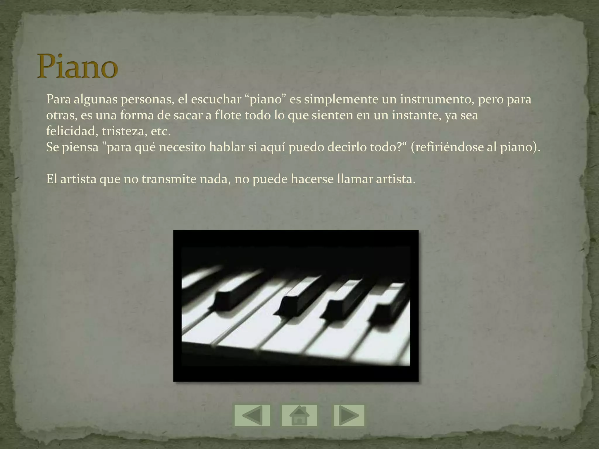 Para algunas personas, el escuchar “piano” es simplemente un instrumento, pero para
otras, es una forma de sacar a flote todo lo que sienten en un instante, ya sea
felicidad, tristeza, etc.
Se piensa "para qué necesito hablar si aquí puedo decirlo todo?“ (refiriéndose al piano).
El artista que no transmite nada, no puede hacerse llamar artista.
 