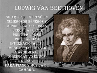 Ludwig van BeethovenSu arte se expresó en numerosos géneros y aunque las sinfonías fueron la fuente principal de su popularidad internacional, su impacto resultó ser mayormente significativo en sus obras para piano y música de cámara.