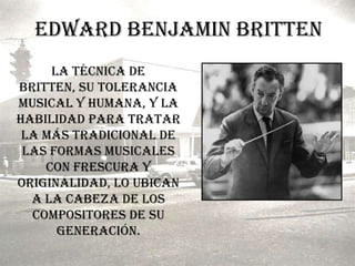 Edward Benjamin BrittenLa técnica de Britten, su tolerancia musical y humana, y la habilidad para tratar la más tradicional de las formas musicales con frescura y originalidad, lo ubican a la cabeza de los compositores de su generación.