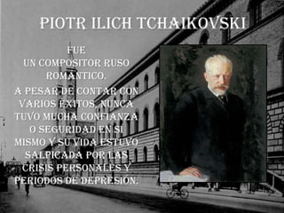 Piotr Ilich TchaikovskiFue un compositor ruso Romántico.A pesar de contar con varios éxitos, nunca tuvo mucha confianza o seguridad en sí mismo y su vida estuvo salpicada por las crisis personales y periodos de depresión. 