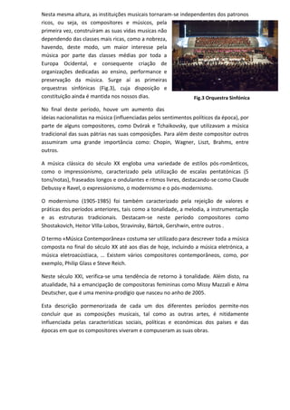 Nesta mesma altura, as instituições musicais tornaram-se independentes dos patronos
ricos, ou seja, os compositores e músicos, pela
primeira vez, construíram as suas vidas musicas não
dependendo das classes mais ricas, como a nobreza,
havendo, deste modo, um maior interesse pela
música por parte das classes médias por toda a
Europa Ocidental, e consequente criação de
organizações dedicadas ao ensino, performance e
preservação da música. Surge aí as primeiras
orquestras sinfónicas (Fig.3), cuja disposição e
constituição ainda é mantida nos nossos dias.
No final deste período, houve um aumento das
ideias nacionalistas na música (influenciadas pelos sentimentos políticos da época), por
parte de alguns compositores, como Dvórak e Tchaikovsky, que utilizavam a música
tradicional das suas pátrias nas suas composições. Para além deste compositor outros
assumiram uma grande importância como: Chopin, Wagner, Liszt, Brahms, entre
outros.
A música clássica do século XX engloba uma variedade de estilos pós-românticos,
como o impressionismo, caracterizado pela utilização de escalas pentatónicas (5
tons/notas), fraseados longos e ondulantes e ritmos livres, destacando-se como Claude
Debussy e Ravel, o expressionismo, o modernismo e o pós-modernismo.
O modernismo (1905-1985) foi também caracterizado pela rejeição de valores e
práticas dos períodos anteriores, tais como a tonalidade, a melodia, a instrumentação
e as estruturas tradicionais. Destacam-se neste período compositores como
Shostakovich, Heitor VIlla-Lobos, Stravinsky, Bártok, Gershwin, entre outros .
O termo «Música Contemporânea» costuma ser utilizado para descrever toda a música
composta no final do século XX até aos dias de hoje, incluindo a música eletrónica, a
música eletroacústiaca, … Existem vários compositores contemporâneos, como, por
exemplo, Philip Glass e Steve Reich.
Neste século XXI, verifica-se uma tendência de retorno à tonalidade. Além disto, na
atualidade, há a emancipação de compositoras femininas como Missy Mazzali e Alma
Deutscher, que é uma menina-prodígio que nasceu no anho de 2005.
Esta descrição pormenorizada de cada um dos diferentes períodos permite-nos
concluir que as composições musicais, tal como as outras artes, é nitidamente
influenciada pelas características sociais, políticas e económicas dos países e das
épocas em que os compositores viveram e compuseram as suas obras.
Fig.3 Orquestra Sinfónica
 