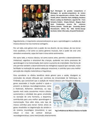 Seguidamente, é importante consciencializarem-se que a aprendizagem e audição de
música clássica traz-nos inúmeras vantagens.
Por um lado, este género tem o poder de nos divertir, de nos relaxar, de nos tornar
mais saudáveis, e tal como os outros géneros musicais, tem o poder de criar uma
atmosfera envolvente, capaz de trazer à tona vários sentimentos.
Por outro lado, a música clássica, tal como outras artes, permite o desenvolvimento
intelectual, cognitivo e emocional das crianças, ajudando nos vários processos de
aprendizagem e na memorização, bem como o aumento da criatividade. Esta forma de
arte permite também o desenvolvimento da inteligência espacial (por exemplo, maior
facilidade na realização de quebra-cabeças)e emocional, e contribui para uma melhor
perceção das relações matemáticas e linguísticas.
Para corroborar os efeitos benéficos deste género para a saúde, divulgarei as
conclusões do estudo efetuado por cientistas da Universidade de Helsínquia, na
Finlândia, que concluíram que a audição de música clássica com frequência ativa os
genes associados à função cerebral e ajuda a
prevenir as doenças neurodegenerativas, como
o Parkinson, Alzheimer, demências, ou seja,
quanto mais vezes escutarmos música clássica
aumentamos a atividade dos genes envolvidos
na secreção de uma hormona, a dopamina,
contribuindo para uma melhor aprendizagem e
memorização. Para além disto, este tipo de
música contribui para tornar menos ativos os
genes envolvidos na degeneração do cérebro e
do sistema imunológico (imunitário), o que
reduzir o risco de contrair doenças
neurodegenerativas, como mencionado anteriormente.
Fig.4 Montagem de grandes compositores d
Montagem de grandes compositores de música
clássica. Da esquerda para a direita: Topo - Antonio
Vivaldi, Johann Sebastian Bach, Wolfgang Amadeus
Mozart, Ludwig van Beethoven; segunda fila - Franz
Schubert, Frédéric Chopin, Richard Wagner, Pyotr
Ilyich Tchaikovsky; terceira fila - Johannes
Brahms, Antonín Dvořák, Igor Stravinsky, Dimitri
Shostakovich; Última fila - Béla Bartók, George
Gershwin, Heitor Villa-Lobos, Krzysztof Penderecki
Fig.5 Influência da Música Clássica na Saúde
 