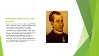 Principal compositor do Brasil
Colonial
O padre José Maurício Nunes Garcia (1767-1830)
viveu a transição entre o Brasil Colônia e o Brasil
Império e é considerado um dos maiores
compositores das Américas de seu tempo.
Trabalhou como “mestre de capela” de D. João,
que se encantou com seu talento quando chegou
ao Brasil. Em visita ao Brasil nesta época, o
compositor austríaco Sigismund Neukomm,
discípulo de Haydn, ficou impressionado com a
qualidade artística de José Mauricio escrevendo
um artigo publicado na Europa onde chamava a
atenção para o Mestre brasileiro.
 