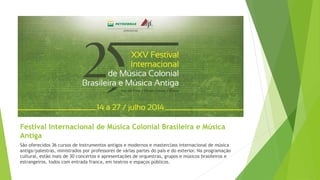 Festival Internacional de Música Colonial Brasileira e Música
Antiga
São oferecidos 36 cursos de instrumentos antigos e modernos e masterclass internacional de música
antiga/palestras, ministrados por professores de várias partes do país e do exterior. Na programação
cultural, estão mais de 30 concertos e apresentações de orquestras, grupos e músicos brasileiros e
estrangeiros, todos com entrada franca, em teatros e espaços públicos.
 