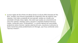  A atual região de Ouro Preto em Minas Gerais no século XVIII chamada de Vila
Rica, recebeu uma enorme quantidade de imigrantes afim de explorar suas
riquezas. Com toda a produção de ouro gerada, acabou-se criando uma
sociedade refinada nessa região, fato assim que ajudou ao crescimento de
uma arte colonial. Artesãos como o escultor e arquiteto Antônio Francisco
Lisboa, conhecido como “O Aleijadinho”, e o pintor Manuel da Costa Ataíde
produziram obras imortais: igrejas cobertas de ouro, esculturas e pinturas no
estilo maneirista então predominante em Portugal, que ficou conhecido como
“barroco mineiro”.
 