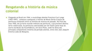 Resgatando a história da música
colonial
 Chegando ao Brasil em 1944, o musicólogo alemão Francisco Curt Lange
(1903-1997), começou a pesquisar o interior de Minas Gerais à busca de
partituras existentes entre as famílias de músicos do passado. No final dos
anos 1950, ele já havia reunido milhares de partituras, cujo provável destino
seria a destruição. As partituras colecionadas por ele fazem parte hoje do
acervo do Museu da Inconfidência, em Ouro Preto, onde há obras dos
principais compositores mineiros do período colonial, entre eles José Joaquim
Emerico Lobo de Mesquita.
 