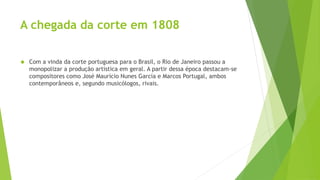 A chegada da corte em 1808
 Com a vinda da corte portuguesa para o Brasil, o Rio de Janeiro passou a
monopolizar a produção artística em geral. A partir dessa época destacam-se
compositores como José Maurício Nunes Garcia e Marcos Portugal, ambos
contemporâneos e, segundo musicólogos, rivais.
 