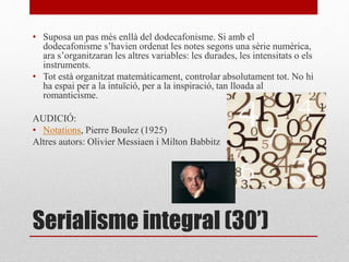 Serialisme integral (30’)
• Suposa un pas més enllà del dodecafonisme. Si amb el
dodecafonisme s’havien ordenat les notes segons una sèrie numèrica,
ara s’organitzaran les altres variables: les durades, les intensitats o els
instruments.
• Tot està organitzat matemàticament, controlar absolutament tot. No hi
ha espai per a la intuïció, per a la inspiració, tan lloada al
romanticisme.
AUDICIÓ:
• Notations, Pierre Boulez (1925)
Altres autors: Olivier Messiaen i Milton Babbitz
 