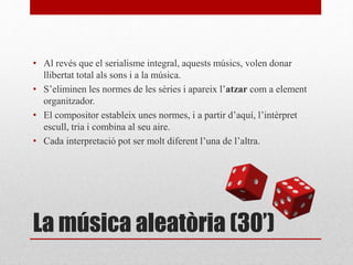 La música aleatòria (30’)
• Al revés que el serialisme integral, aquests músics, volen donar
llibertat total als sons i a la música.
• S’eliminen les normes de les sèries i apareix l’atzar com a element
organitzador.
• El compositor estableix unes normes, i a partir d’aquí, l’intèrpret
escull, tria i combina al seu aire.
• Cada interpretació pot ser molt diferent l’una de l’altra.
 