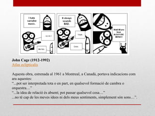 John Cage (1912-1992)
Atlas eclipticalis
Aquesta obra, estrenada al 1961 a Montreal, a Canadà, portava indicacions com
ara aquestes:
“...pot ser interpretada tota o en part, en qualsevol formació de cambra o
orquestra…”
“...la idea de relació és absent; pot passar qualsevol cosa…”
...no té cap de les meves idees ni dels meus sentiments, simplement són sons…”.
 