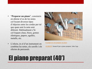 El piano preparat (40’)
• “Preparar un piano”, consisteix
en alterar el so de les notes
col·locant diversos tipus
d’objectes entre les cordes per tal
que quan soni la nota soni
diferent. Habitualment s’hi
col·loquen claus, bisos, gomes
elàstiques, papers, agulles,
metalls, etc.
• L’efecte, és el d’un instrument on
combina les notes, els sorolls i els
efectes de percussió.
Exemple de com preparar un piano
AUDICIÓ: Sonata II per a piano preparat. John Cage
 