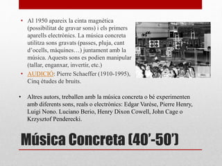 Música Concreta (40’-50’)
• Al 1950 apareix la cinta magnètica
(possibilitat de gravar sons) i els primers
aparells electrònics. La música concreta
utilitza sons gravats (passes, pluja, cant
d’ocells, màquines…) juntament amb la
música. Aquests sons es podien manipular
(tallar, enganxar, invertir, etc.)
• AUDICIÓ: Pierre Schaeffer (1910-1995),
Cinq études de bruits.
• Altres autors, treballen amb la música concreta o bé experimenten
amb diferents sons, reals o electrònics: Edgar Varèse, Pierre Henry,
Luigi Nono. Luciano Berio, Henry Dixon Cowell, John Cage o
Krzysztof Penderecki.
 