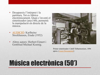 Música electrònica (50’)
• Desapareix l’intèrpret i la
partitura. Tot es fabrica
electrònicament. Quan s’inventi el
sintetitzador (anys 60), permetrà
la manipulació en directe de la
música.
• AUDICIÓ: Karlheinz
Stockhausen, Etude (1952)
• Altres autors: Herbert Eimert i
Gottfried Michael Koenig.
Primer sintetitzador: Cahill Telharmonium, 1896
aprox. (veure Documental)
 