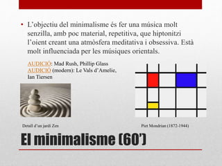El minimalisme (60’)
• L’objectiu del minimalisme és fer una música molt
senzilla, amb poc material, repetitiva, que hiptonitzi
l’oient creant una atmòsfera meditativa i obsessiva. Està
molt influenciada per les músiques orientals.
Piet Mondrian (1872-1944)
AUDICIÓ: Mad Rush, Phillip Glass
AUDICIÓ (modern): Le Vals d’Amelie,
Ian Tiersen
Detall d’un jardí Zen
 