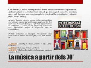 La música a partir dels 70’
A partir d’aquest moment doncs, trobem compositors
que utilitzen algunes de les tècniques que hem vist fins
aquí, però de manera barrejada (eclecticisme) i al servei
de l’expressió. D’altres, fan un retorn cap a músiques
més tradicionals, tonals, i inspirades amb el
romanticisme.
D’altres barrejaran les músiques “tradicionals” amb
altres estils de música moderna: jazz, rock, pop, llatines,
etc.
AUDICIÓ: Concert per a flauta, piano i cordes. Carles
Guinovart
AUDICIÓ: Raphsody in blue, Gershwin
AUDICIÓ: Wladimir Rosinskij: simfonia per a orquestra
i grup de Rock
Com hem vist, la música contemporània ha intentat innovar constantment i experimentant
continuament amb el so. Però arriba un moment, que només agrada a un públic minoritari,
entès i molt disposat a tanta experimentació. La resta de públic, prefereix altres estils com
el jazz, el rock o el pop.
 