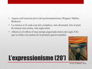 L’expressionisme (20’)
• Aquest estil musical prové del postromanticisme (Wagner, Mahler,
Brukner).
• La música es fa cada cop més complexa, més dissonant, fins al punt
de trencar tota norma, tota regla tonal.
• Alhora és el reflexe d’una europa angoixada (inicis del segle XX)
que es troba a les portes de la primera guerra mundial.
El crit, E.Munch, 1893
 