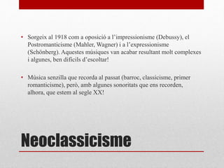 Neoclassicisme
• Sorgeix al 1918 com a oposició a l’impressionisme (Debussy), el
Postromanticisme (Mahler, Wagner) i a l’expressionisme
(Schönberg). Aquestes músiques van acabar resultant molt complexes
i algunes, ben difícils d’escoltar!
• Música senzilla que recorda al passat (barroc, classicisme, primer
romanticisme), però, amb algunes sonoritats que ens recorden,
alhora, que estem al segle XX!
 