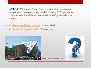 • ACTIVITAT: escolta les següents audicions i fes una anàlisi
comparativa. Si haguessis viscut a París, cap al 1920, per quina
d’aquestes dues tendències t’hauries decantat? justifica la teva
resposta.
• 1. Obertura de l’òpera de 3 rals, de Kurt Weill
• 2. Obstinat de l’òpera “Lulú”, d’Alban Berg
Royal Ontario museum, 1914
 