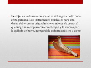 • Festejo: es la danza representativa del negro criollo en la 
costa peruana. Los instrumentos musicales para esta 
danza debieron ser originalmente tambores de cuero, el 
que luego se reemplazaron con el cajón y la maraca por 
la quijada de burro, agregándole guitarra acústica y canto. 
 
