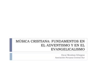 MÚSICA CRISTIANA: FUNDAMENTOS EN
            EL ADVENTISMO Y EN EL
                  EVANGELICALISMO
                        Oscar Mendoza Orbegoso
                  Asociación Peruana Central Sur
 
