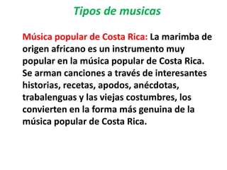 Tipos de musicas
Música popular de Costa Rica: La marimba de
origen africano es un instrumento muy
popular en la música popular de Costa Rica.
Se arman canciones a través de interesantes
historias, recetas, apodos, anécdotas,
trabalenguas y las viejas costumbres, los
convierten en la forma más genuina de la
música popular de Costa Rica.
 