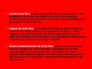 • Jazz de Costa Rica: existen varios cafés jazz y restaurantes en los
alrededores de la zona de Escazú y San José son excelentes
opciones para ver los dos pares nuevos de músicos acústicos y de
jazz tradicional de costa rica.
• Calipso de Costa Rica: En la costa del Caribe, la música tiene sus
raíces en los ritmos africanos con tambores de acero y ritmos
reggae. es un estilo particular de música afro-caribeña que se
originó en Trinidad con los esclavos que utilizaban la música como
un medio para comunicar y contar historias.
• Musica Contemporáneo de Costa Rica: existen bandas de Costa
Rica que combina la música popular tradicional con el rock
contemporáneo y el jazz, para crear un sonido único que es
popular entre todas las edades. Su música recuerda acerca de la
vida del pueblo de Costa Rica y denota un anhelo general de los
últimos años.
 