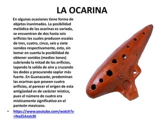 LA OCARINA
En algunas ocasiones tiene forma de
objetos inanimados. La posibilidad
melódica de las ocarinas es variada,
se encuentran de dos hasta seis
orificios los cuales producen escalas
de tres, cuatro, cinco, seis y siete
sonidos respectivamente, esto, sin
tomar en cuenta la posibilidad de
obtener sonidos (medios tonos)
cubriendo la mitad de los orificios,
tapando la salida de aire y cruzando
los dedos y procurando soplar más
fuerte. En Guanacaste, predominan
las ocarinas que poseen cuatro
orificios, al parecer el origen de esta
antigüedad es de carácter místico,
pues el número de cuatro era
místicamente significativo en el
panteón mexicano.
• https://www.youtube.com/watch?v
=Nad5AJaIcBI
 