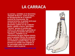 LA CARRACA
La carraca , también se le denomina
“Quijada de Burro”. Junto al Juque,
ha desaparecido de la tradición
musical de Guanacaste. No
necesariamente, la quijada tenía que
ser de burro, tal como se le
denomina; podría ser de cualquier
bestia: caballo o burro. Sele llama
“carraca” porque el sonido que
emite al ser percutido es parecido al
que produce la hembra del pato (o
“carraca”). También es un
instrumento de gran riqueza sonora,
pues la quijada inferior de cualquier
bestia, al estar completamente seca,
sus maxilares quedan flojos, lo que
provoca un sonido muy singular al
ser percutido sobre la palma de la
mano o sobre la pierna
https://www.youtube.com/watch?v=JFjdXZ_M2
 