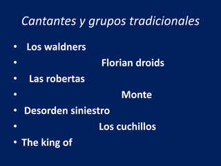 Cantantes y grupos tradicionales
• Los waldners
• Florian droids
• Las robertas
• Monte
• Desorden siniestro
• Los cuchillos
• The king of
 
