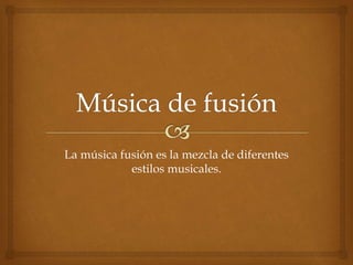 La música fusión es la mezcla de diferentes 
estilos musicales. 
 