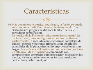 Características 
 
 Más que un estilo musical codificado, la fusión se puede 
ver como una tradición o acercamiento musical. Una 
cierta música progresiva del rock también se suele 
considerar como Fusion. 
La música de la Fusion es típicamente instrumental (es 
decir, sin voz), aunque algunos subestilos contienen 
partes vocales; a menudo contiene formas complejas de 
tempo , métrica y patrones rítmicos , con longitudes 
extendidas de la pista, ofreciendo improvisaciones muy 
largas. Los músicos del Fusion son reconocidos por tener 
un alto nivel de virtuosisimo, combinado con 
composiciones complejas e improvisación musical en los 
metros, vistos raramente en otras formas musicales 
occidentales, salvo en el Jazz. 
 