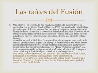 Las raíces del Fusión 
 
 Miles Davis , es recordado por muchos aportes a la música. Pero, en 
particular por su álbum Kind of Blue, de 1959, que cambio la ruta del Jazz 
para siempre. Solo con los acordes menores y mayores, pero manejando 
increiblemente las escalas y creando infinitas posibilidades. Por esto, Miles 
Davis es considerado por muchos como el Picasso del Jazz; abrió nuevas 
directrices, nuevos caminos, nuevos estilos... Como por ejemplo el Jazz 
Fusion. 
A mediados de los '60 Julian Cannonball Adderley comenzó a realizar la 
música que fusionaba el jazz con el pop. A finales de los '60, Miles Davis 
con su álbum Bitches Brew, revela posibles influencias del compositor 
avant-garde Karlheinz Stockhausen; y el "Tony Williams Lifetime", usa 
instrumentos como la guitarra eléctrica, el bajo y el piano eléctrico para 
crear música que fusione el jazz con el rock y otros géneros. 
Más tarde, Herbie Hancock , Joe Zawinul , Jan Hammer y Chick Corea, 
comienzan a incorporar sintetizadores como el minimoog. 
También en los 70's se ve muy influenciado el jazz fusion con el grupo 
holandes "Focus", en donde se mezclan sonidos de jazz, rock, yodel ,y 
musica nativa de Holanda. 
 