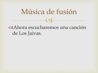 Música de fusión 
 
Ahora escucharemos una canción 
de Los Jaivas. 
